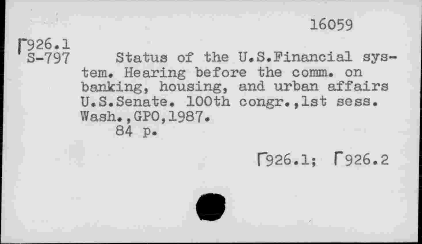 ﻿16059
P926.1
S-797 Status of the U.S.Financial system. Hearing before the comm, on banking, housing, and urban affairs U.S.Senate. 100th congr.,1st sess. Wash.,GPO,1987.
84 p.
C926.1; T 926.2